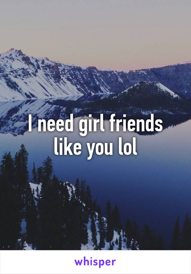 I need girl friends like you lol