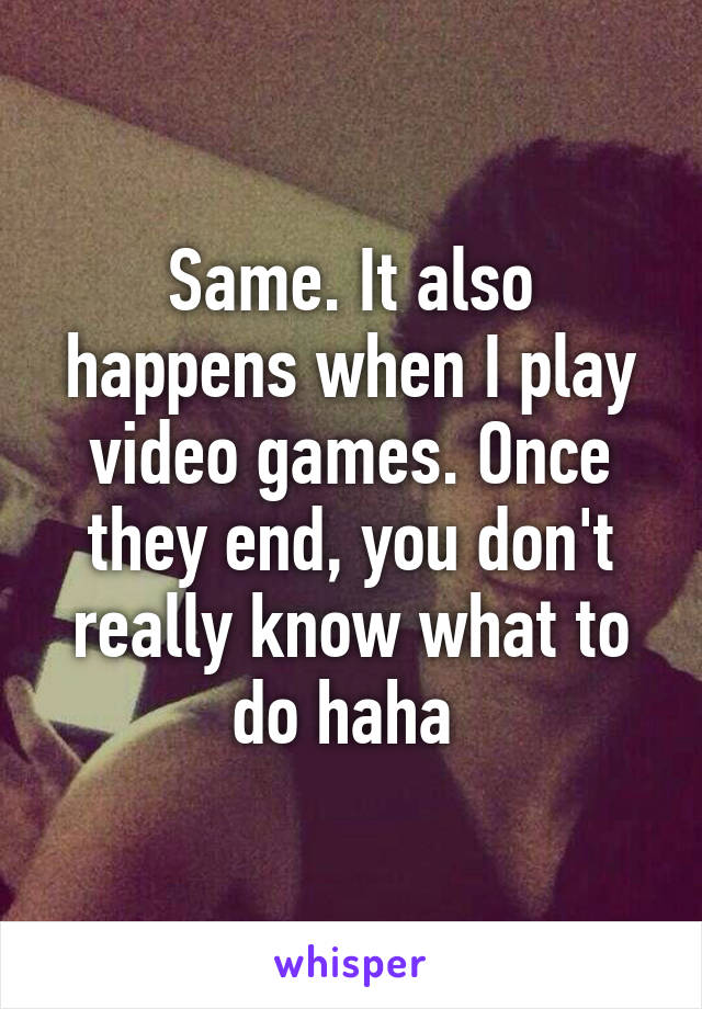 Same. It also happens when I play video games. Once they end, you don't really know what to do haha 