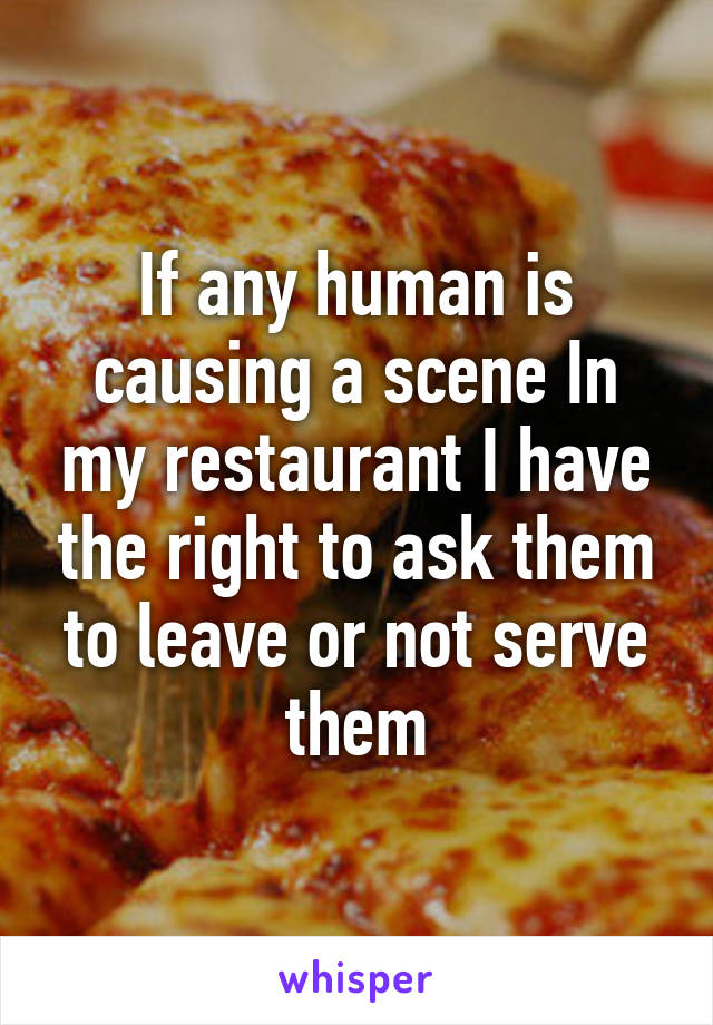 If any human is causing a scene In my restaurant I have the right to ask them to leave or not serve them