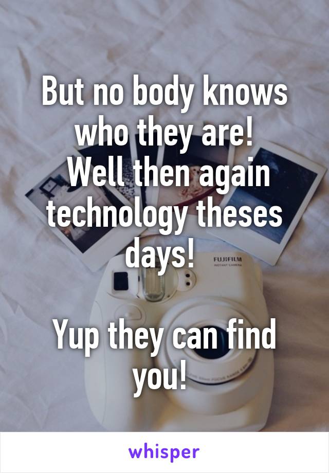 But no body knows who they are!
 Well then again technology theses days! 

Yup they can find you! 