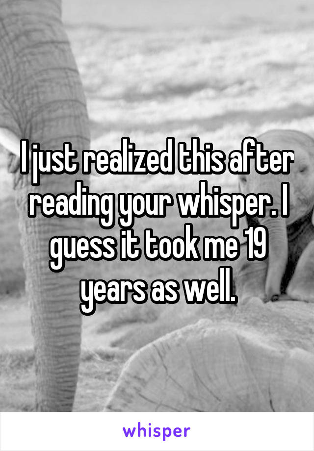 I just realized this after reading your whisper. I guess it took me 19 years as well.