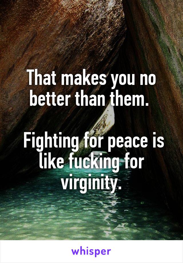That makes you no better than them. 

 Fighting for peace is like fucking for virginity.