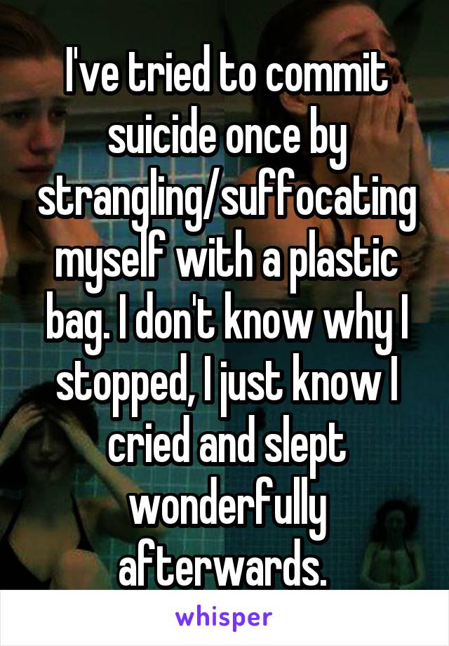 I've tried to commit suicide once by strangling/suffocating myself with a plastic bag. I don't know why I stopped, I just know I cried and slept wonderfully afterwards. 
