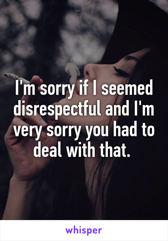 I'm sorry if I seemed disrespectful and I'm very sorry you had to deal with that. 