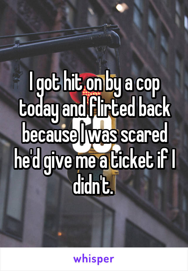 I got hit on by a cop today and flirted back because I was scared he'd give me a ticket if I didn't. 