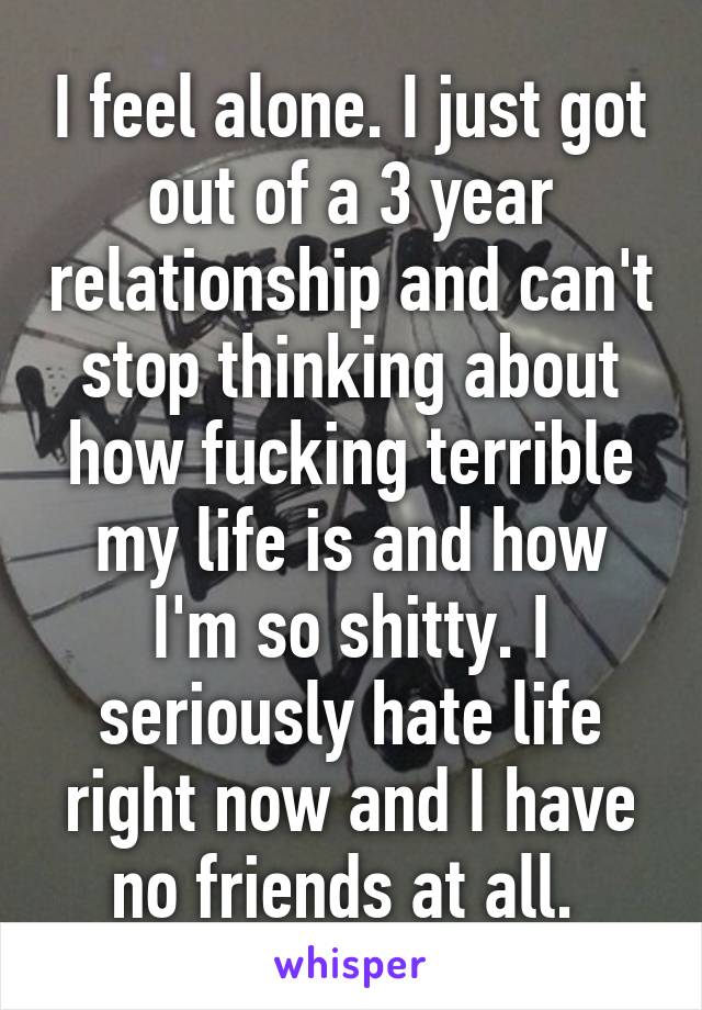 I feel alone. I just got out of a 3 year relationship and can't stop thinking about how fucking terrible my life is and how I'm so shitty. I seriously hate life right now and I have no friends at all. 