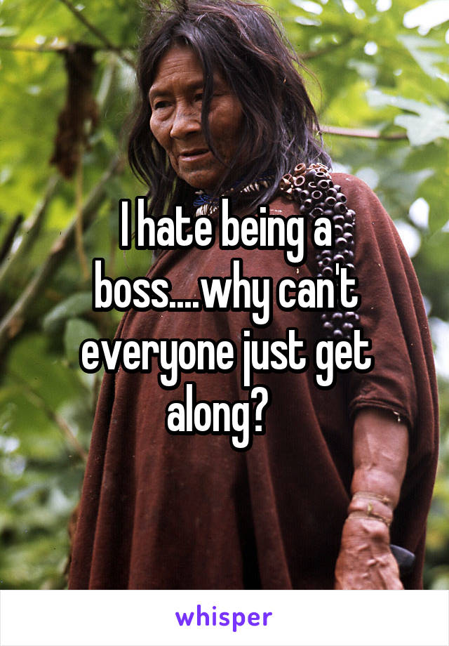 I hate being a boss....why can't everyone just get along?  