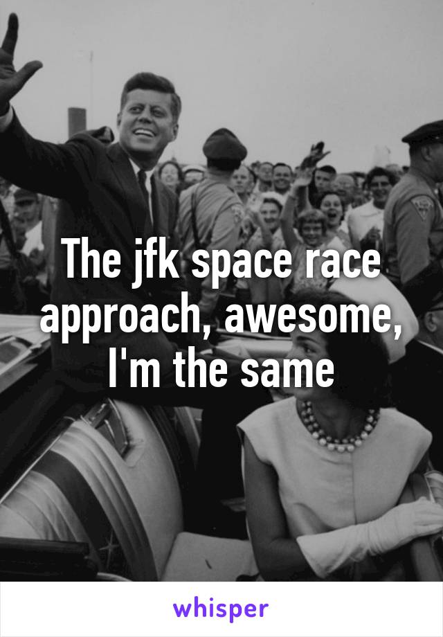 The jfk space race approach, awesome, I'm the same