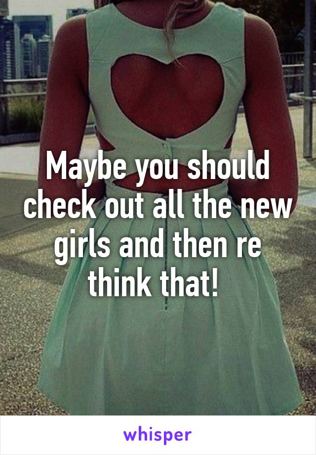 Maybe you should check out all the new girls and then re think that! 