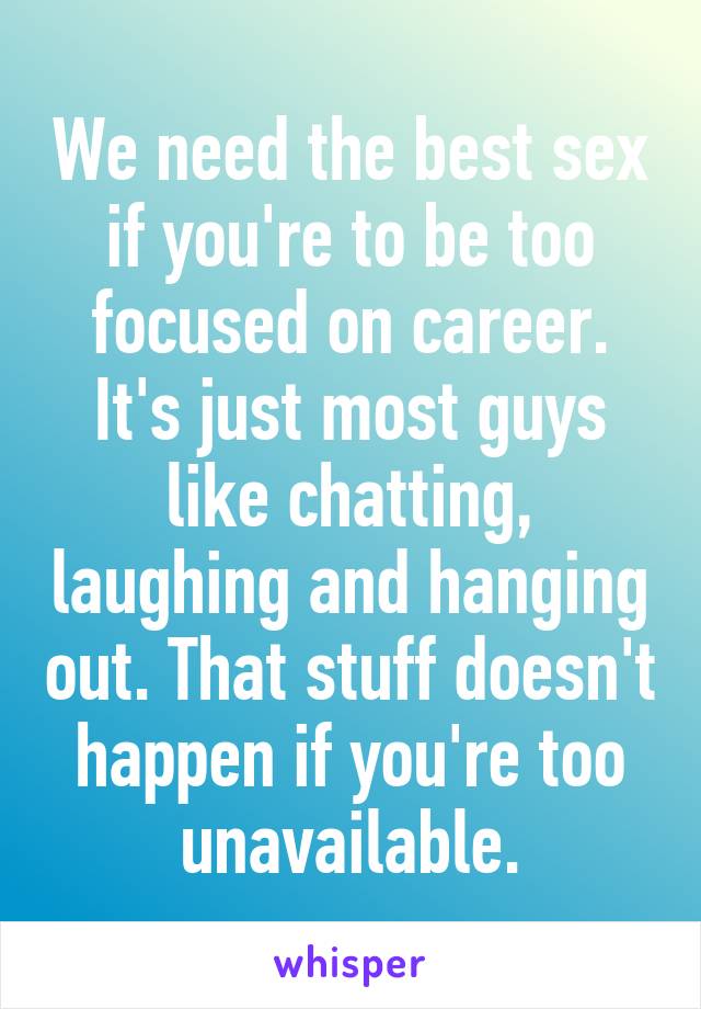 We need the best sex if you're to be too focused on career. It's just most guys like chatting, laughing and hanging out. That stuff doesn't happen if you're too unavailable.