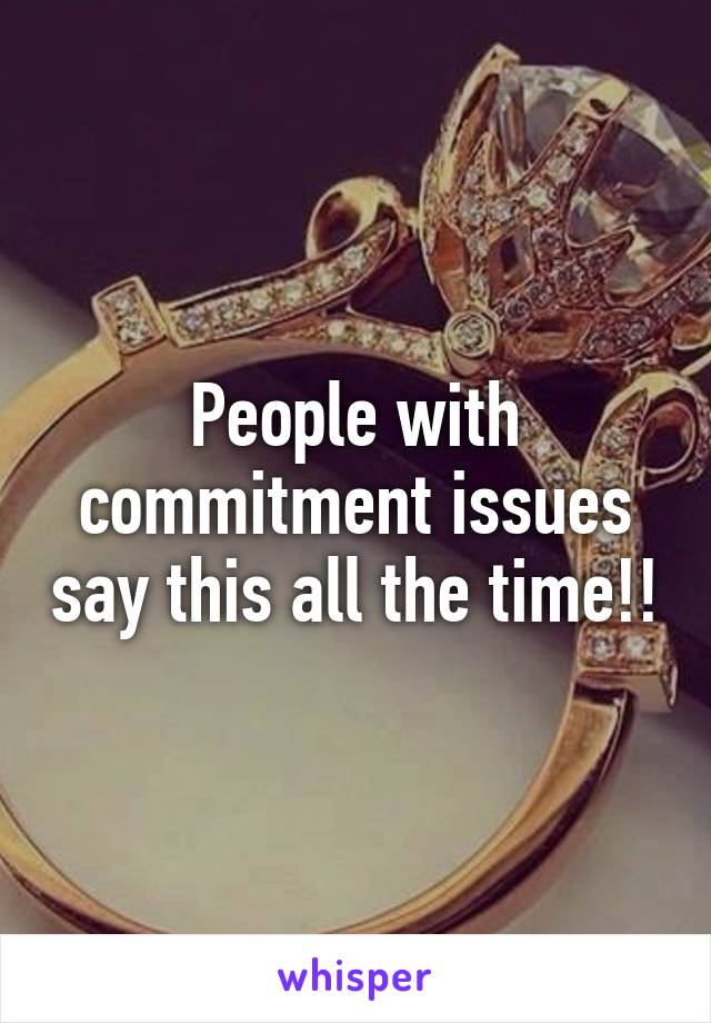 People with commitment issues say this all the time!!