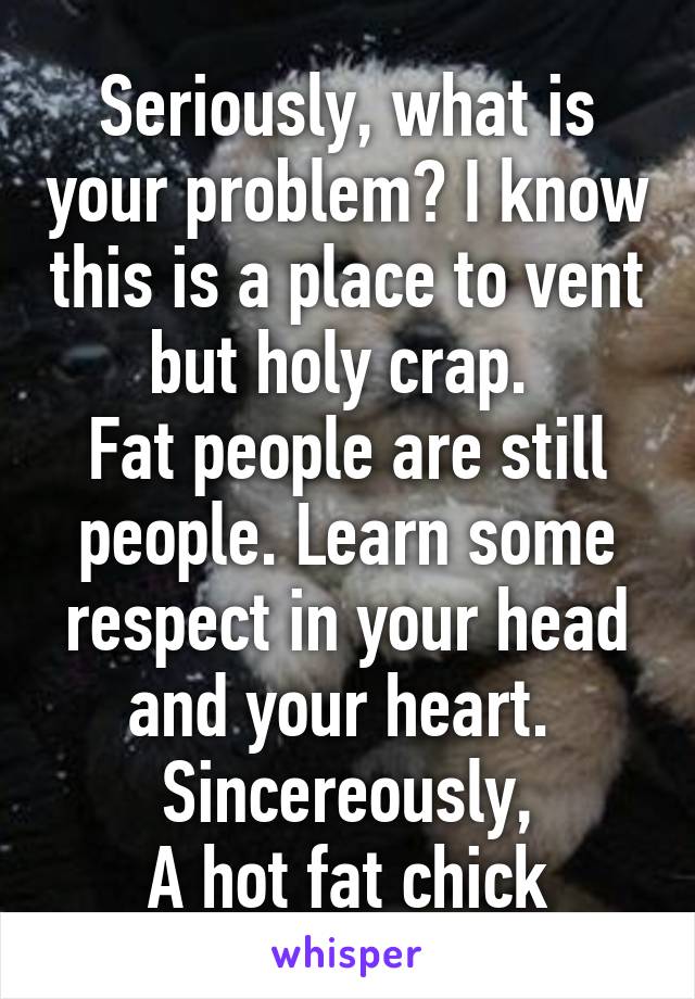 Seriously, what is your problem? I know this is a place to vent but holy crap. 
Fat people are still people. Learn some respect in your head and your heart. 
Sincereously,
A hot fat chick