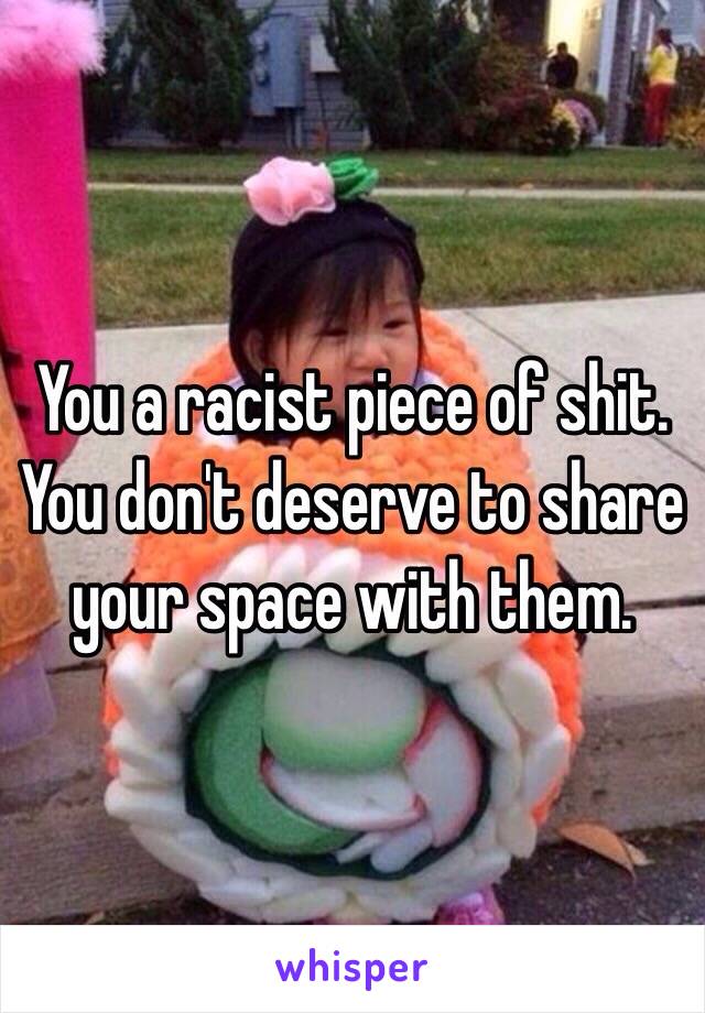 You a racist piece of shit. You don't deserve to share your space with them. 