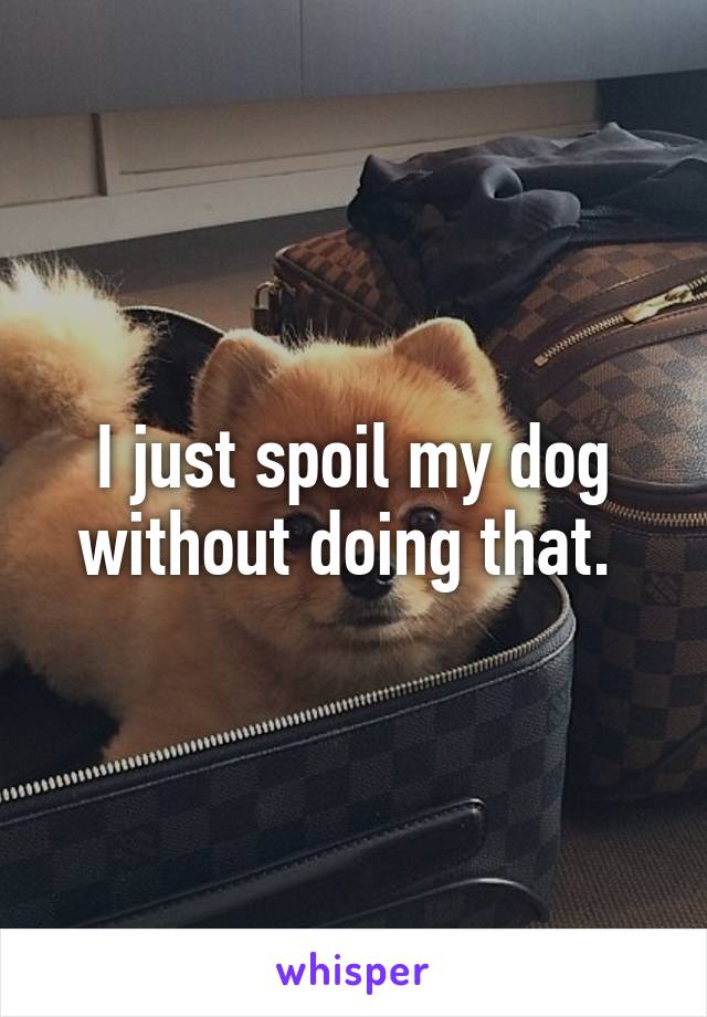 I just spoil my dog without doing that. 