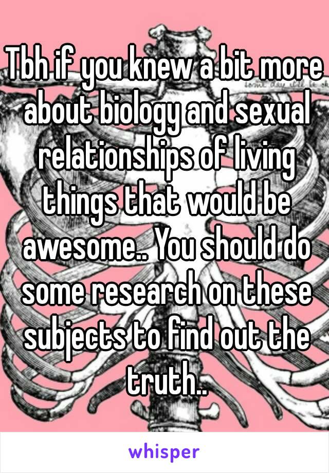 Tbh if you knew a bit more about biology and sexual relationships of living things that would be awesome.. You should do some research on these subjects to find out the truth..