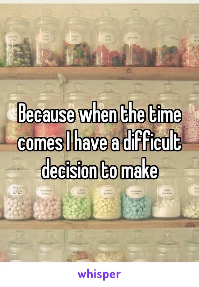 Because when the time comes I have a difficult decision to make