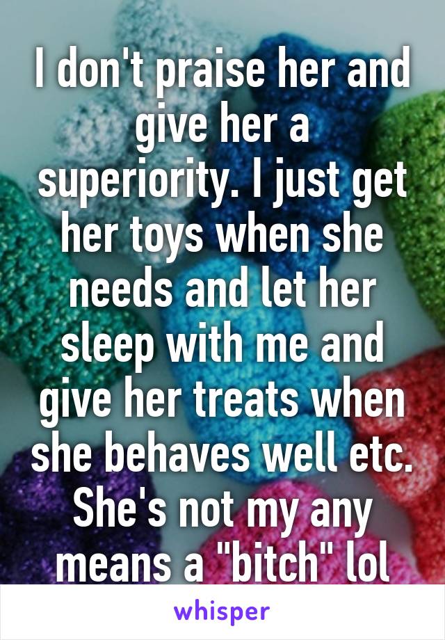 I don't praise her and give her a superiority. I just get her toys when she needs and let her sleep with me and give her treats when she behaves well etc. She's not my any means a "bitch" lol