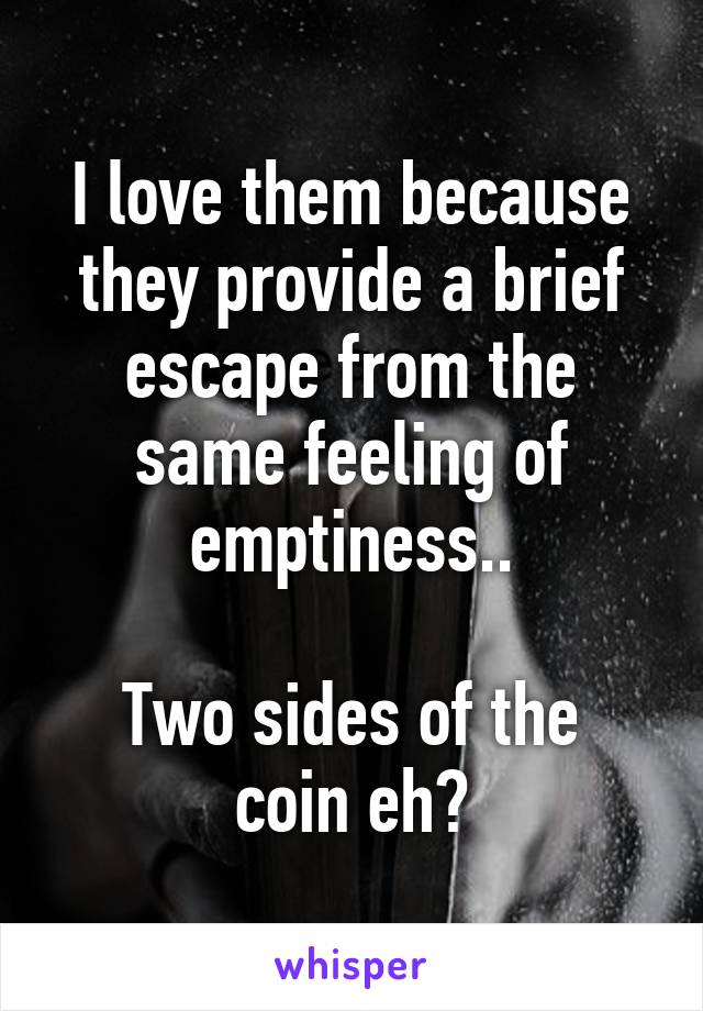 I love them because they provide a brief escape from the same feeling of emptiness..

Two sides of the coin eh?