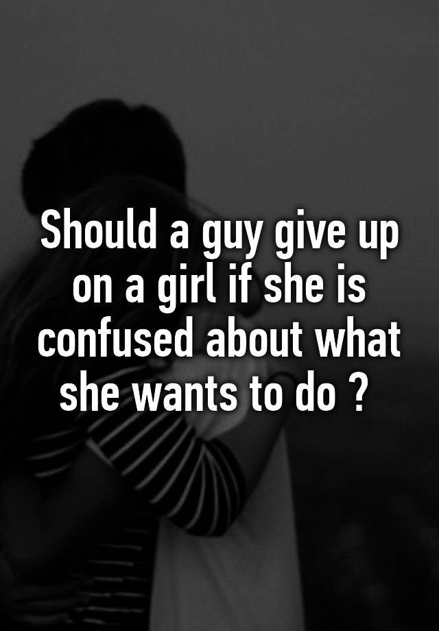 should-a-guy-give-up-on-a-girl-if-she-is-confused-about-what-she-wants