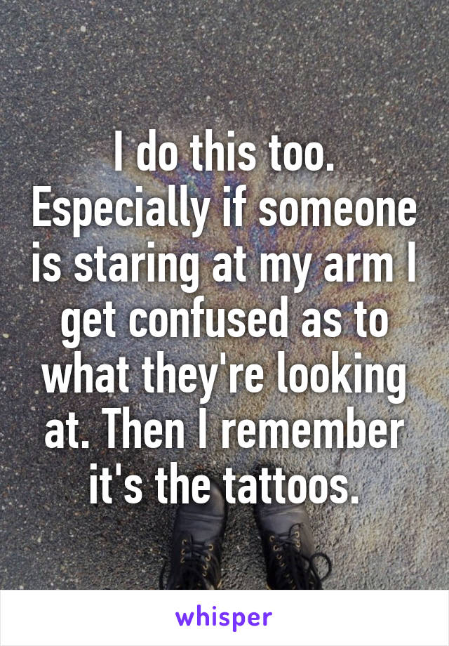 I do this too. Especially if someone is staring at my arm I get confused as to what they're looking at. Then I remember it's the tattoos.