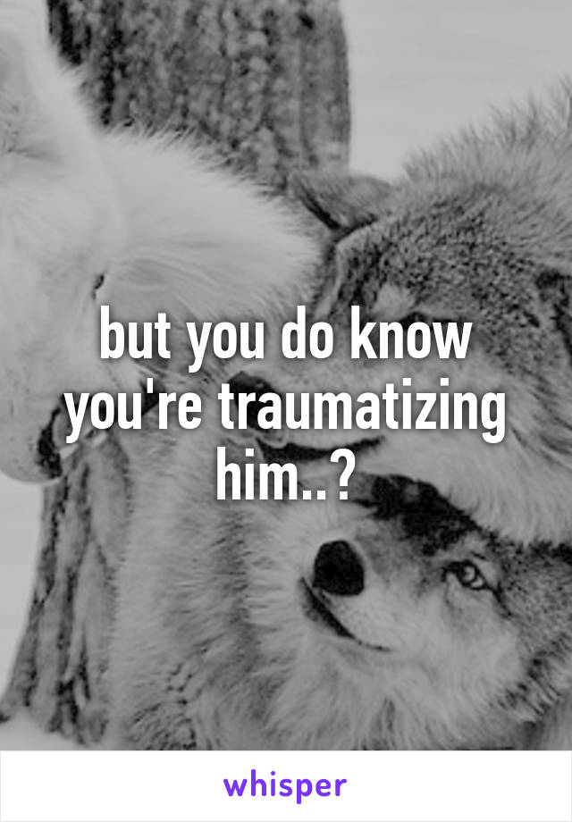 but you do know you're traumatizing him..?