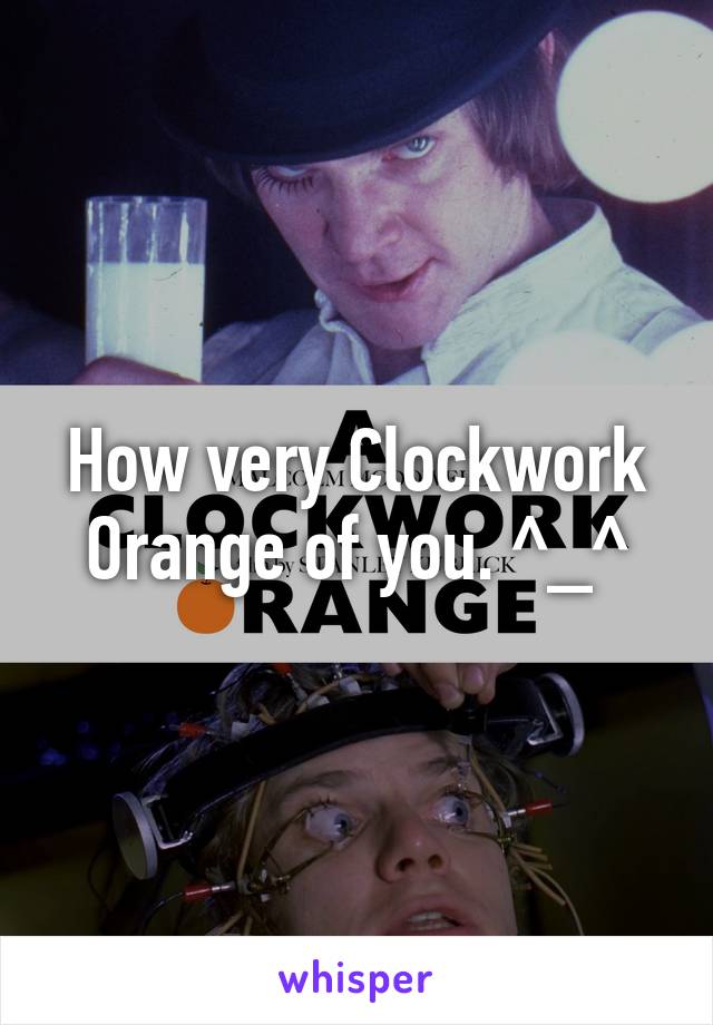 How very Clockwork Orange of you. ^_^