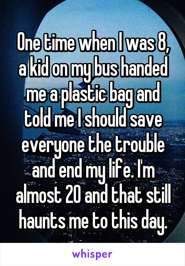 One time when I was 8, a kid on my bus handed me a plastic bag and told me I should save everyone the trouble and end my life. I'm almost 20 and that still haunts me to this day.