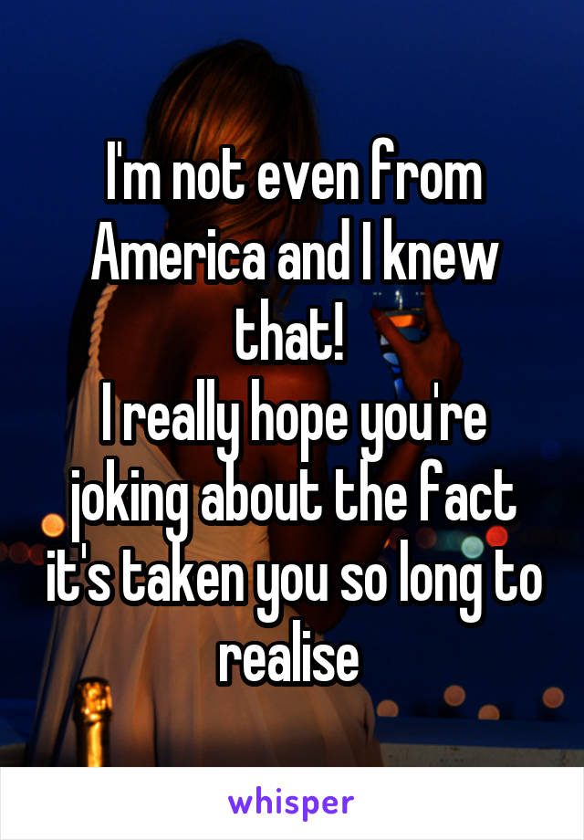 I'm not even from America and I knew that! 
I really hope you're joking about the fact it's taken you so long to realise 