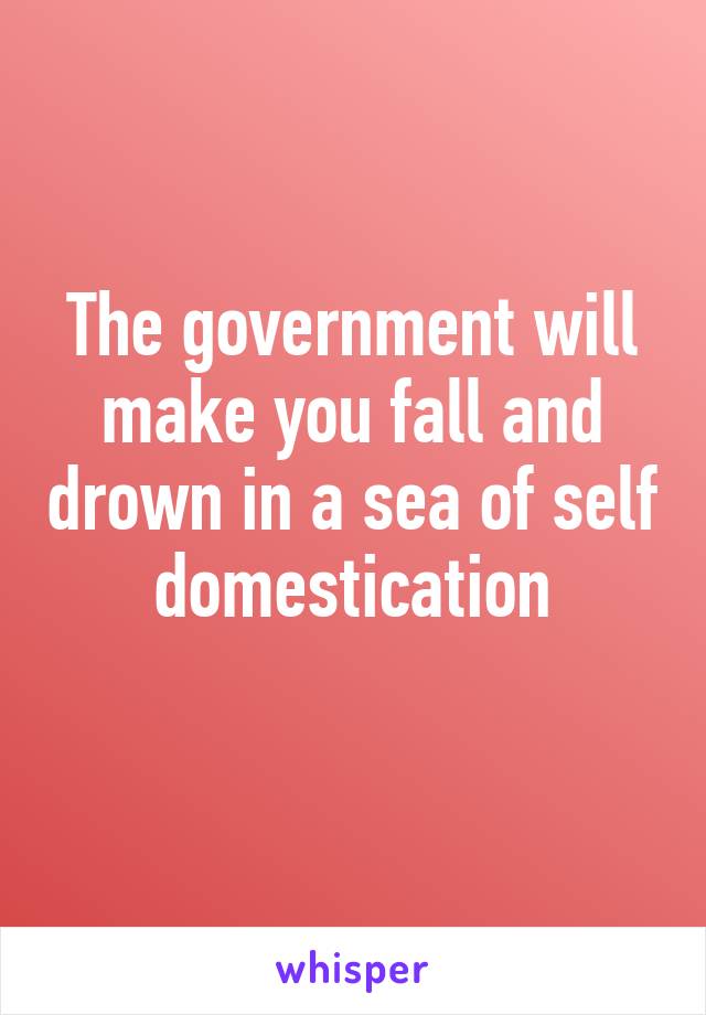 The government will make you fall and drown in a sea of self domestication
