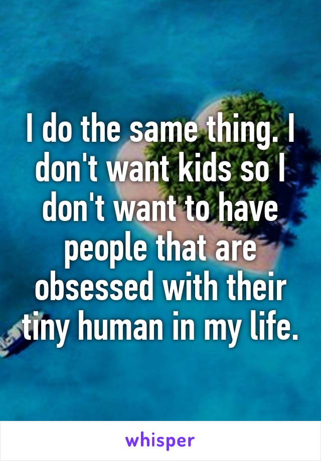 I do the same thing. I don't want kids so I don't want to have people that are obsessed with their tiny human in my life.