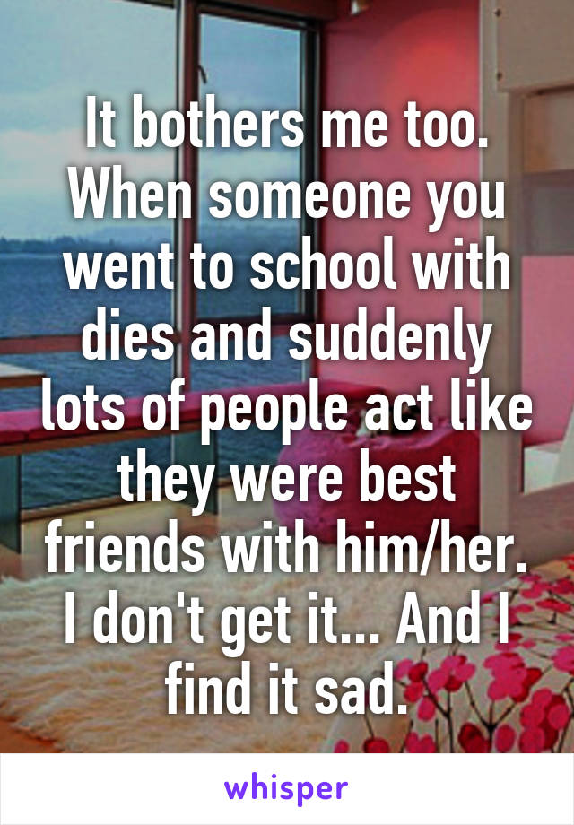 It bothers me too. When someone you went to school with dies and suddenly lots of people act like they were best friends with him/her. I don't get it... And I find it sad.