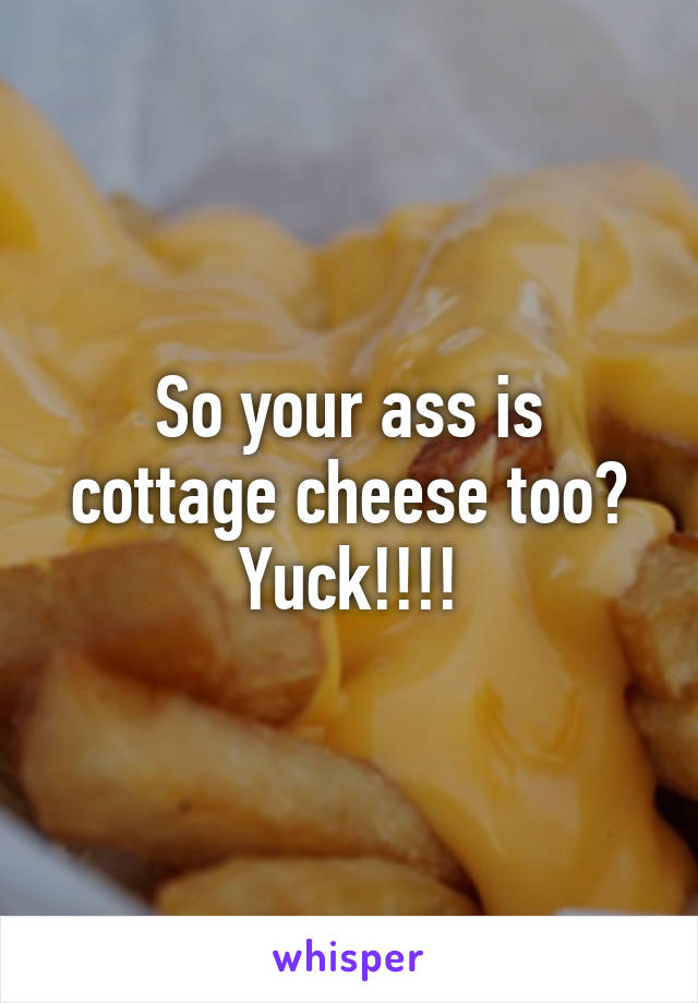 So your ass is cottage cheese too? Yuck!!!!