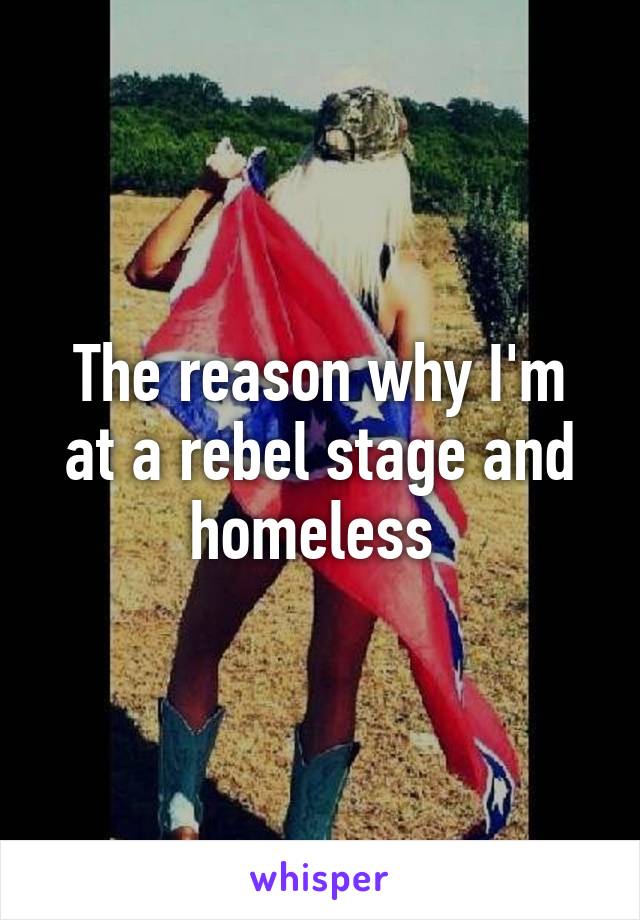 The reason why I'm at a rebel stage and homeless 