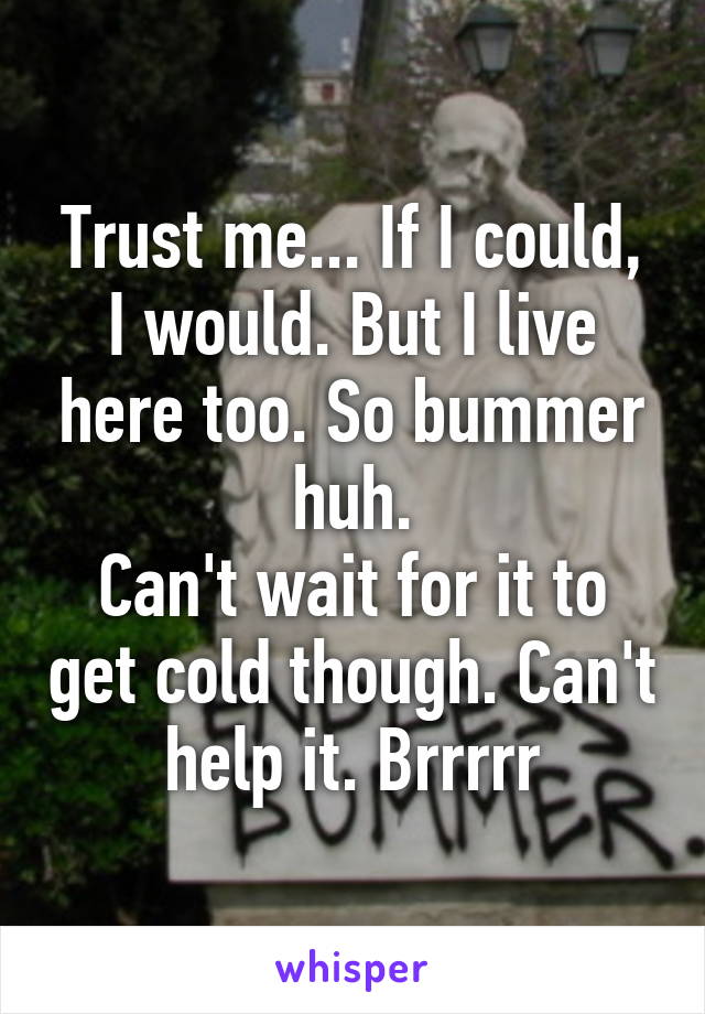 Trust me... If I could, I would. But I live here too. So bummer huh.
Can't wait for it to get cold though. Can't help it. Brrrrr