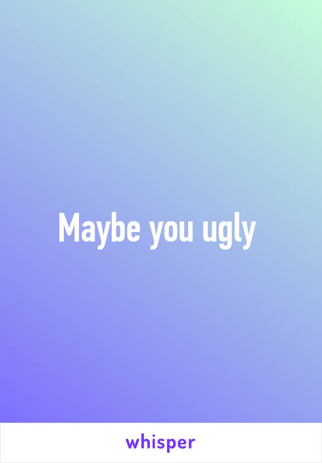 Maybe you ugly 