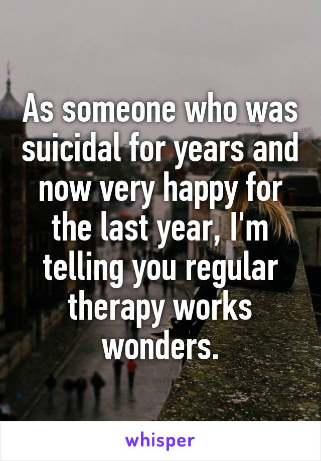 As someone who was suicidal for years and now very happy for the last year, I'm telling you regular therapy works wonders.