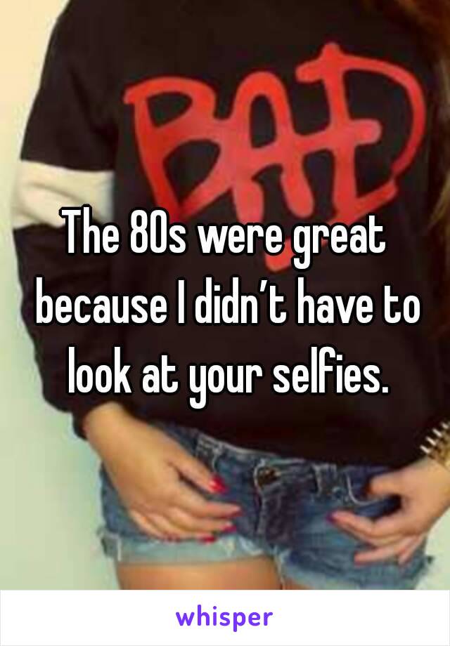 The 80s were great because I didn’t have to look at your selfies.