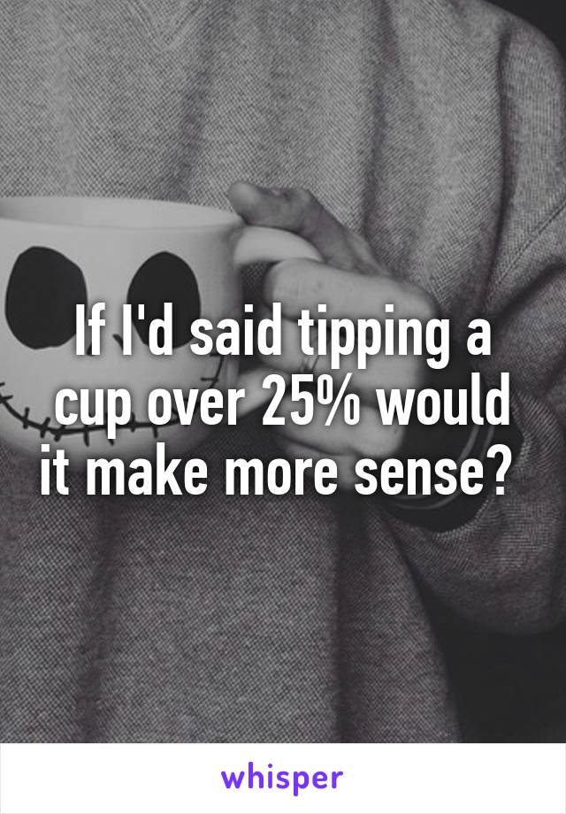 If I'd said tipping a cup over 25% would it make more sense? 