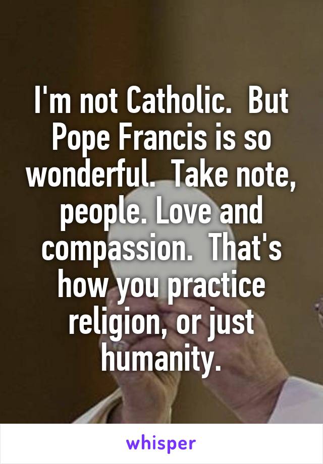 I'm not Catholic.  But Pope Francis is so wonderful.  Take note, people. Love and compassion.  That's how you practice religion, or just humanity.