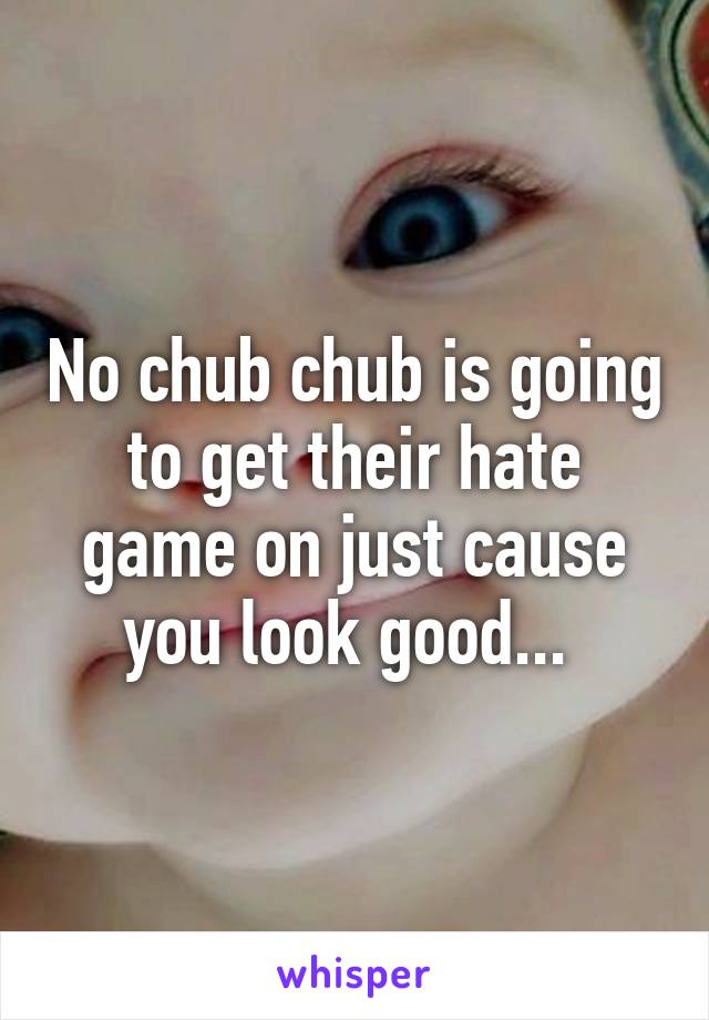 No chub chub is going to get their hate game on just cause you look good... 