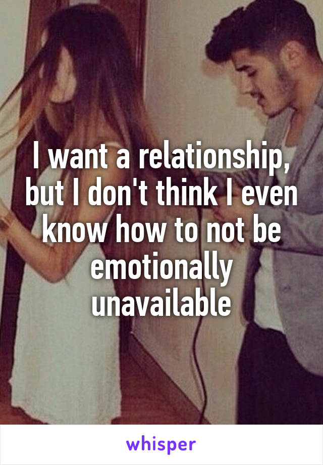 I want a relationship, but I don't think I even know how to not be emotionally unavailable