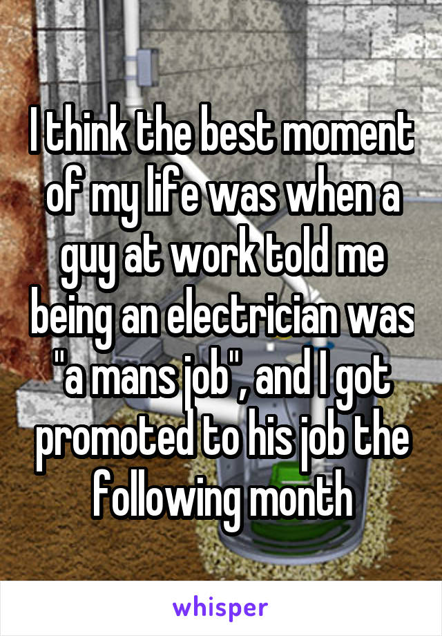 I think the best moment of my life was when a guy at work told me being an electrician was "a mans job", and I got promoted to his job the following month