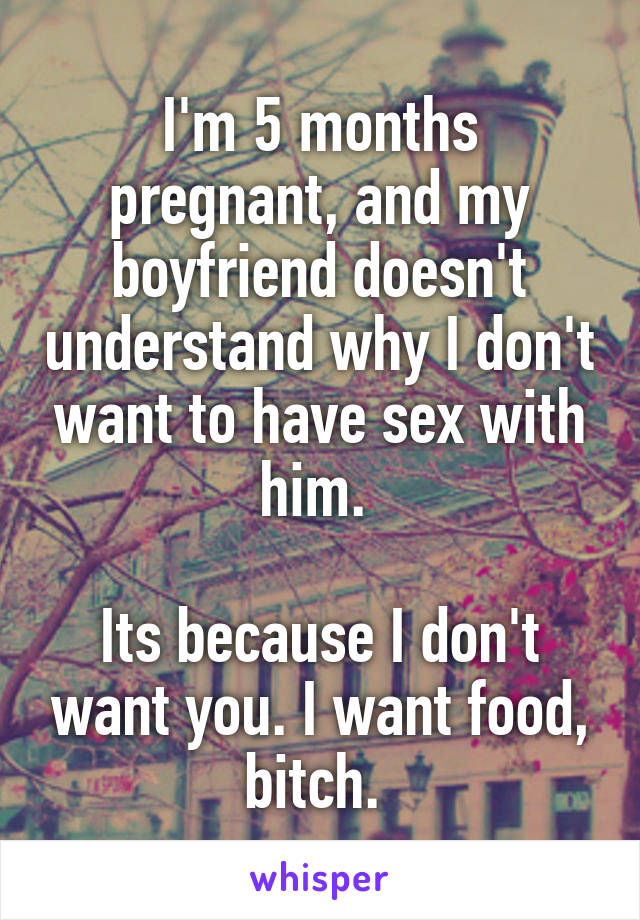 I'm 5 months pregnant, and my boyfriend doesn't understand why I don't want to have sex with him. 

Its because I don't want you. I want food, bitch. 