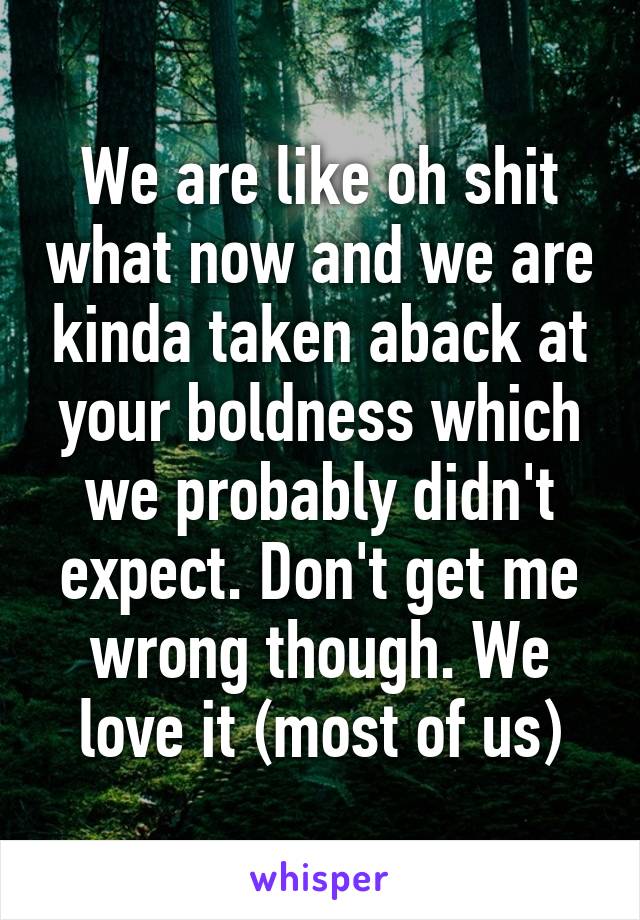 We are like oh shit what now and we are kinda taken aback at your boldness which we probably didn't expect. Don't get me wrong though. We love it (most of us)