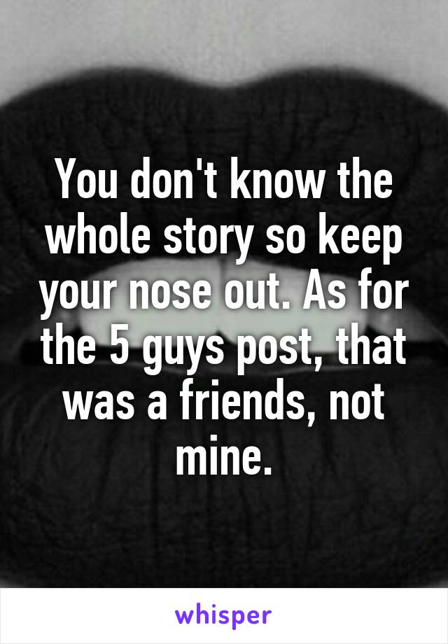 You don't know the whole story so keep your nose out. As for the 5 guys post, that was a friends, not mine.