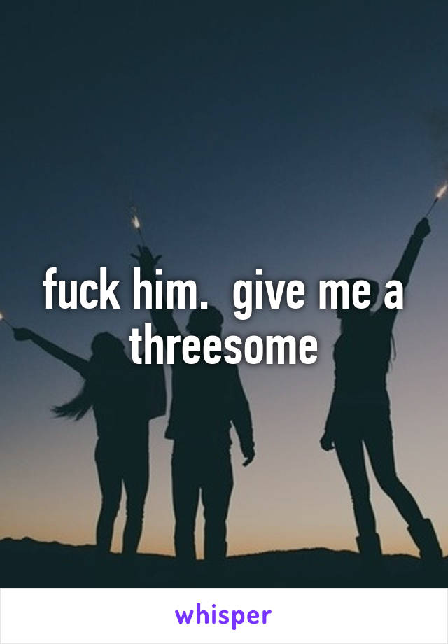 fuck him.  give me a threesome