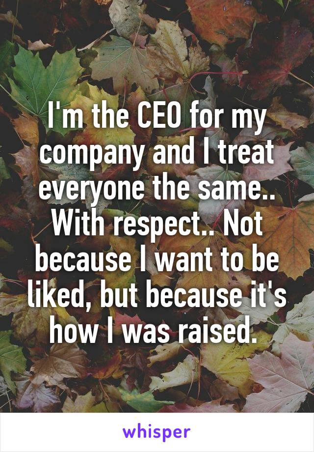I'm the CEO for my company and I treat everyone the same.. With respect.. Not because I want to be liked, but because it's how I was raised. 