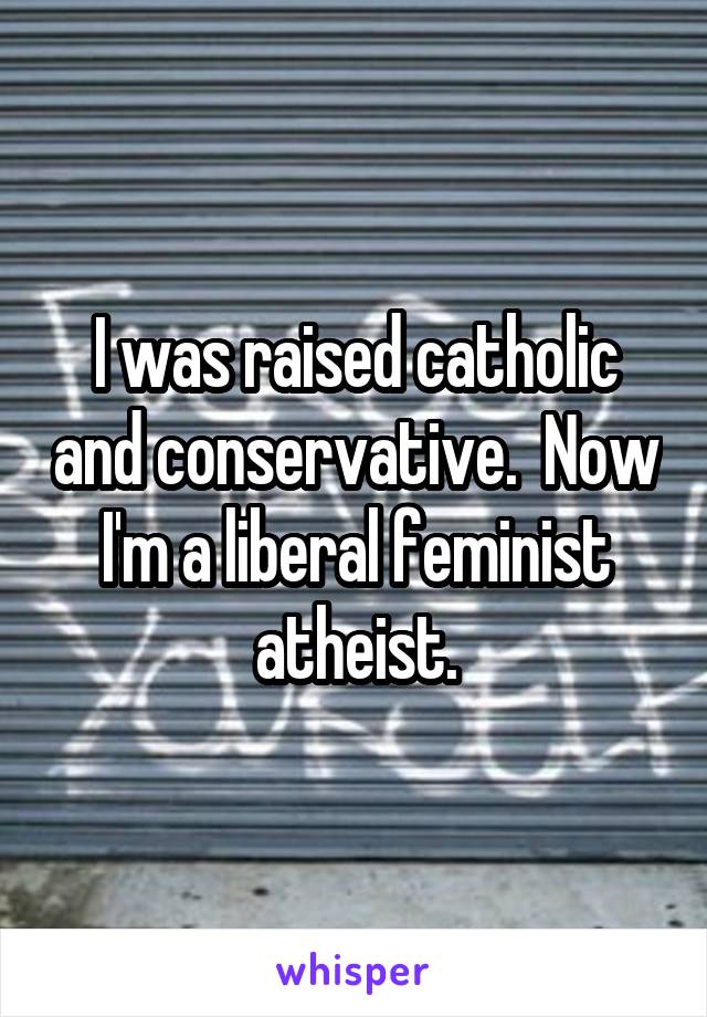 I was raised catholic and conservative.  Now I'm a liberal feminist atheist.