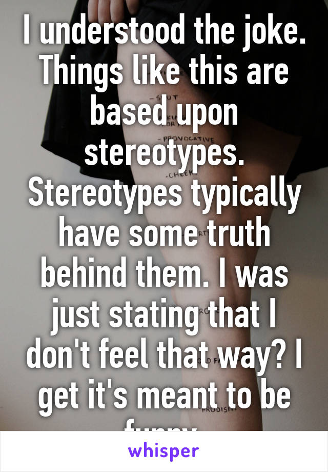 I understood the joke. Things like this are based upon stereotypes. Stereotypes typically have some truth behind them. I was just stating that I don't feel that way? I get it's meant to be funny 