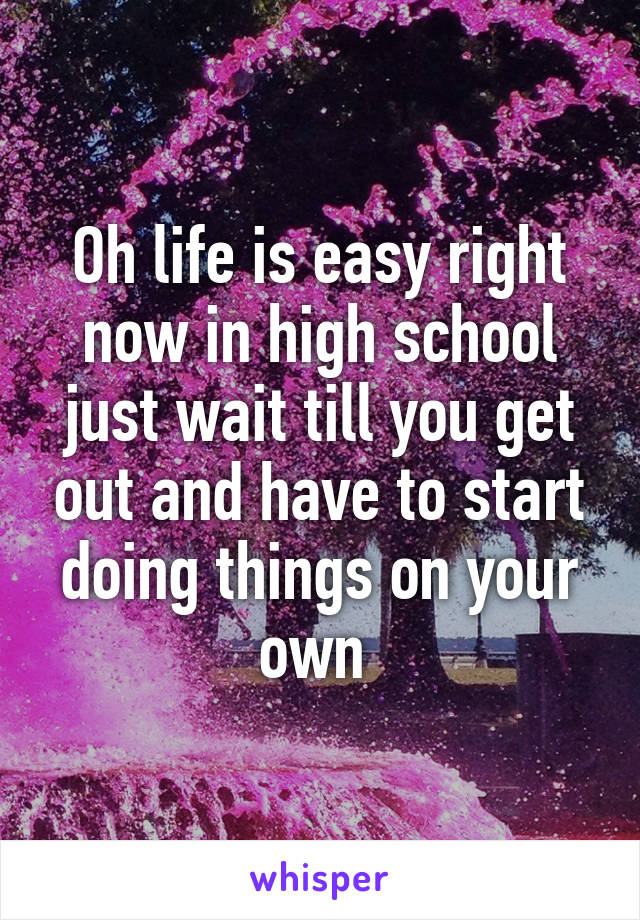 Oh life is easy right now in high school just wait till you get out and have to start doing things on your own 